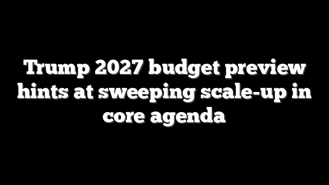 Trump 2027 budget preview hints at sweeping scale-up in core agenda
