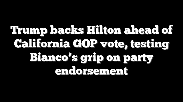 Trump backs Hilton ahead of California GOP vote, testing Bianco’s grip on party endorsement
