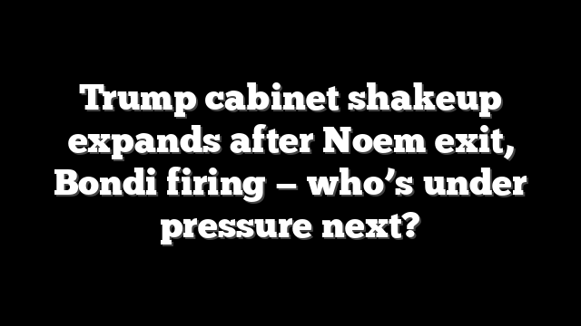 Trump cabinet shakeup expands after Noem exit, Bondi firing — who’s under pressure next?