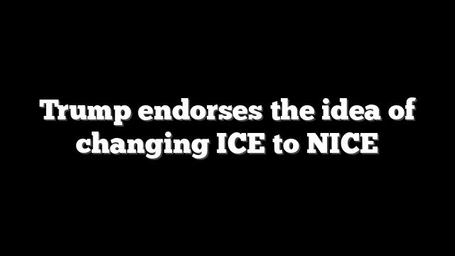 Trump endorses the idea of changing ICE to NICE