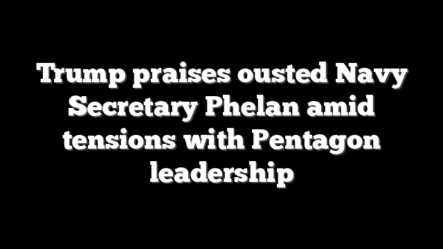 Trump praises ousted Navy Secretary Phelan amid tensions with Pentagon leadership