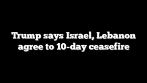 Trump says Israel, Lebanon agree to 10-day ceasefire