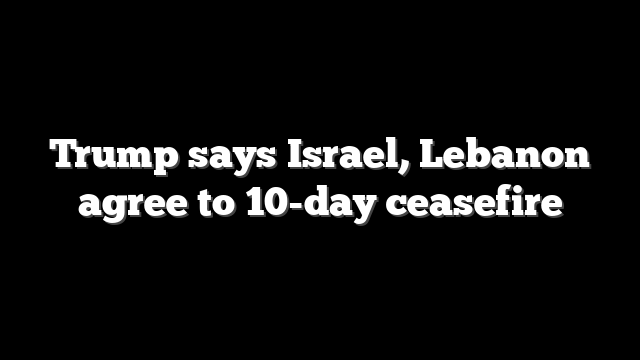 Trump says Israel, Lebanon agree to 10-day ceasefire