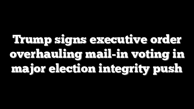 Trump signs executive order overhauling mail-in voting in major election integrity push