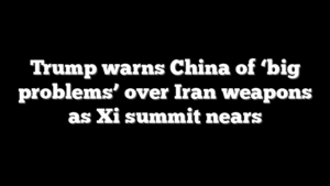 Trump warns China of ‘big problems’ over Iran weapons as Xi summit nears