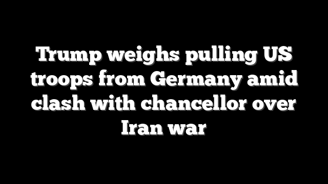 Trump weighs pulling US troops from Germany amid clash with chancellor over Iran war