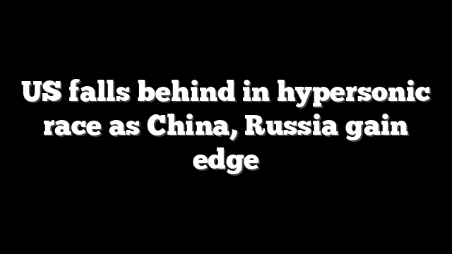 US falls behind in hypersonic race as China, Russia gain edge