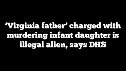 ‘Virginia father’ charged with murdering infant daughter is illegal alien, says DHS