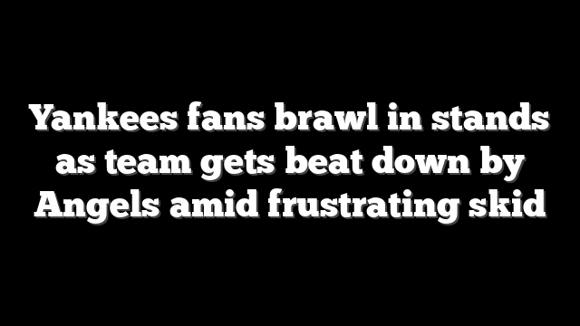 Yankees fans brawl in stands as team gets beat down by Angels amid frustrating skid