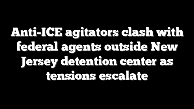 Anti-ICE agitators clash with federal agents outside New Jersey detention center as tensions escalate