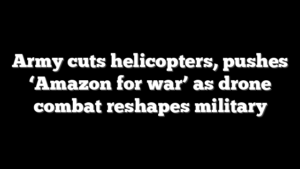 Army cuts helicopters, pushes ‘Amazon for war’ as drone combat reshapes military