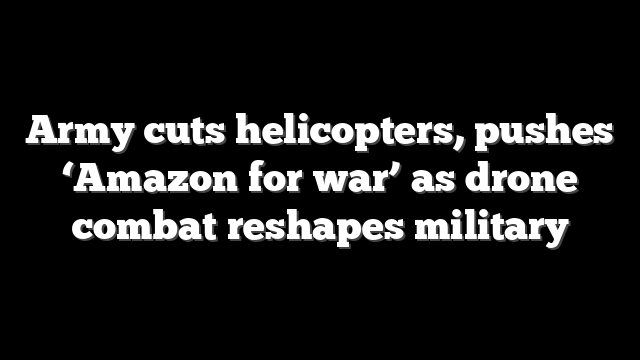 Army cuts helicopters, pushes ‘Amazon for war’ as drone combat reshapes military