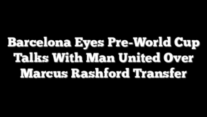 Barcelona Eyes Pre-World Cup Talks With Man United Over Marcus Rashford Transfer