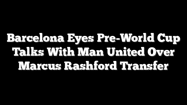 Barcelona Eyes Pre-World Cup Talks With Man United Over Marcus Rashford Transfer