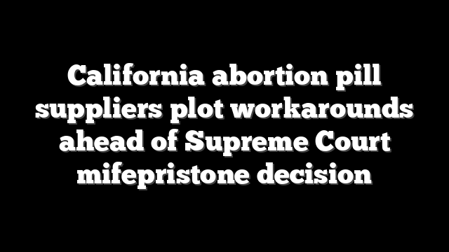 California abortion pill suppliers plot workarounds ahead of Supreme Court mifepristone decision
