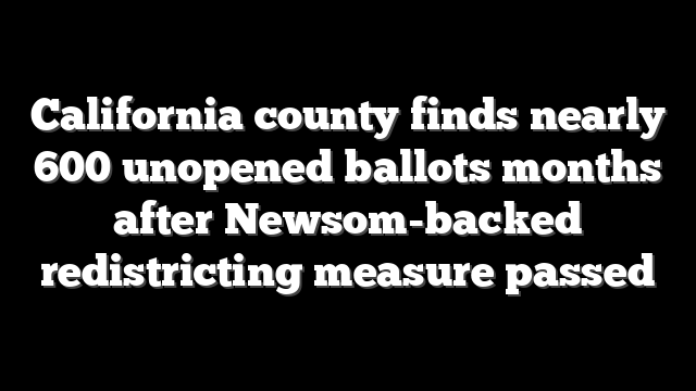 California county finds nearly 600 unopened ballots months after Newsom-backed redistricting measure passed