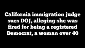 California immigration judge sues DOJ, alleging she was fired for being a registered Democrat, a woman over 40