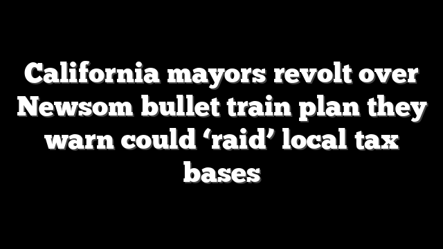 California mayors revolt over Newsom bullet train plan they warn could ‘raid’ local tax bases