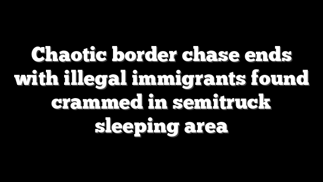 Chaotic border chase ends with illegal immigrants found crammed in semitruck sleeping area