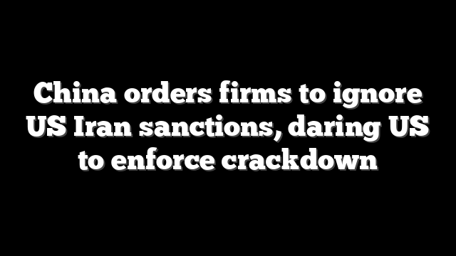 China orders firms to ignore US Iran sanctions, daring US to enforce crackdown