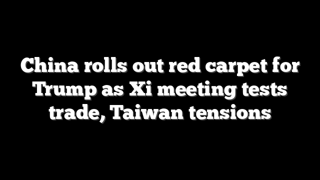 China rolls out red carpet for Trump as Xi meeting tests trade, Taiwan tensions