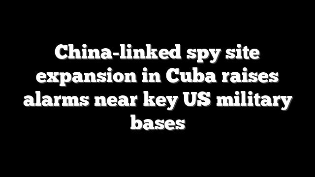 China-linked spy site expansion in Cuba raises alarms near key US military bases