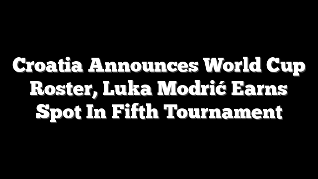 Croatia Announces World Cup Roster, Luka Modrić Earns Spot In Fifth Tournament