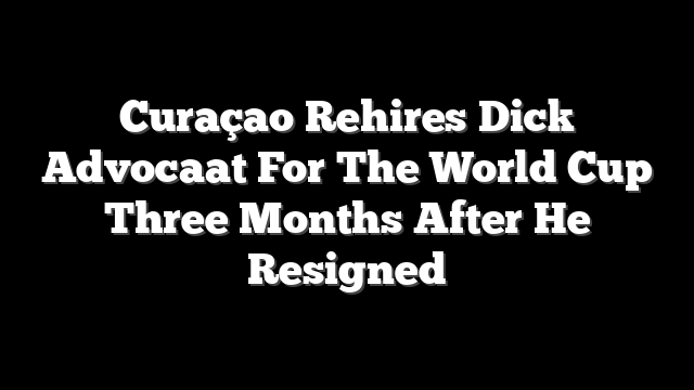 Curaçao Rehires Dick Advocaat For The World Cup Three Months After He Resigned