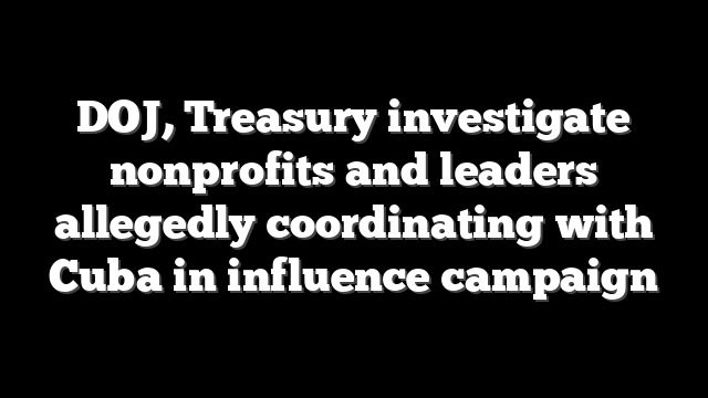 DOJ, Treasury investigate nonprofits and leaders allegedly coordinating with Cuba in influence campaign