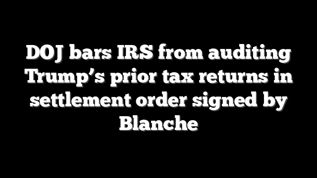 DOJ bars IRS from auditing Trump’s prior tax returns in settlement order signed by Blanche