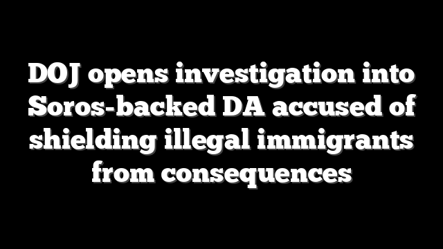 DOJ opens investigation into Soros-backed DA accused of shielding illegal immigrants from consequences