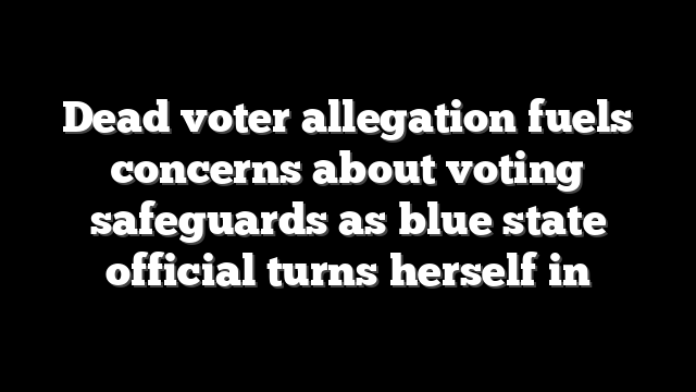 Dead voter allegation fuels concerns about voting safeguards as blue state official turns herself in