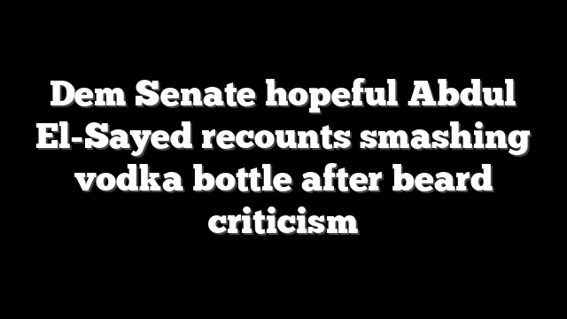 Dem Senate hopeful Abdul El-Sayed recounts smashing vodka bottle after beard criticism