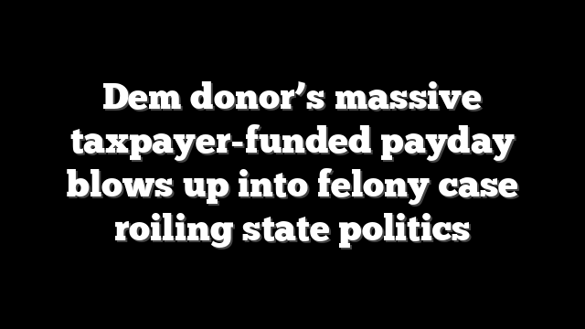 Dem donor’s massive taxpayer-funded payday blows up into felony case roiling state politics