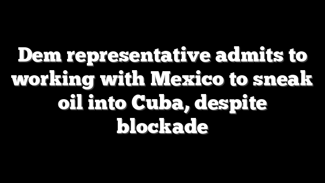 Dem representative admits to working with Mexico to sneak oil into Cuba, despite blockade