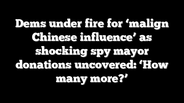 Dems under fire for ‘malign Chinese influence’ as shocking spy mayor donations uncovered: ‘How many more?’