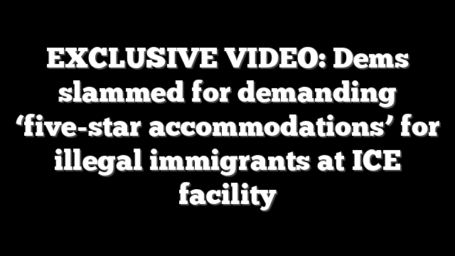 EXCLUSIVE VIDEO: Dems slammed for demanding ‘five-star accommodations’ for illegal immigrants at ICE facility