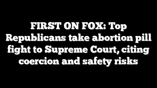 FIRST ON FOX: Top Republicans take abortion pill fight to Supreme Court, citing coercion and safety risks