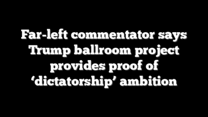 Far-left commentator says Trump ballroom project provides proof of ‘dictatorship’ ambition