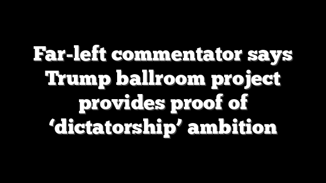 Far-left commentator says Trump ballroom project provides proof of ‘dictatorship’ ambition