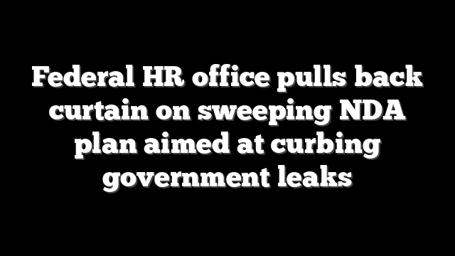 Federal HR office pulls back curtain on sweeping NDA plan aimed at curbing government leaks