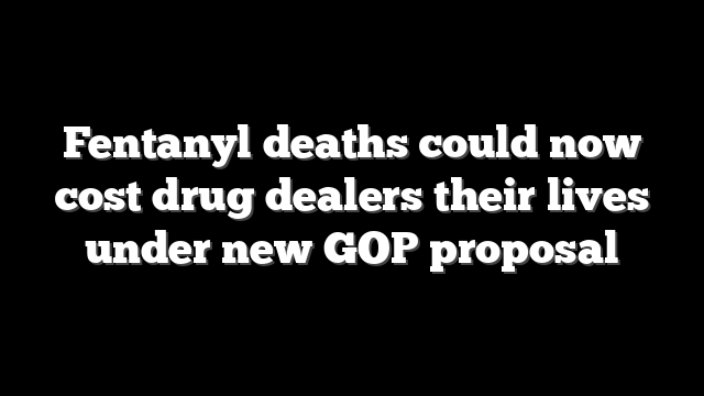 Fentanyl deaths could now cost drug dealers their lives under new GOP proposal