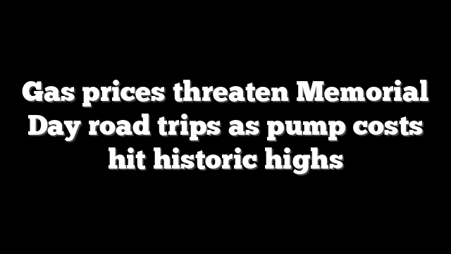 Gas prices threaten Memorial Day road trips as pump costs hit historic highs