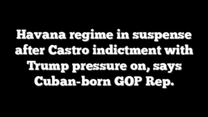 Havana regime in suspense after Castro indictment with Trump pressure on, says Cuban-born GOP Rep.
