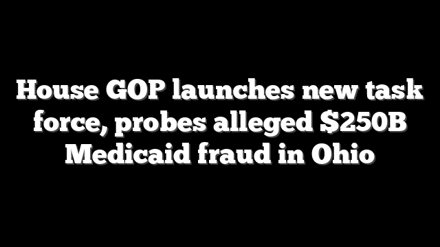 House GOP launches new task force, probes alleged $250B Medicaid fraud in Ohio