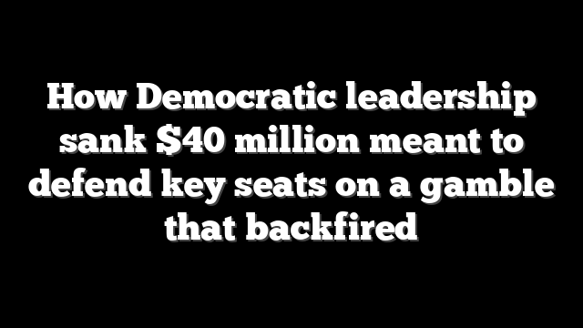 How Democratic leadership sank $40 million meant to defend key seats on a gamble that backfired