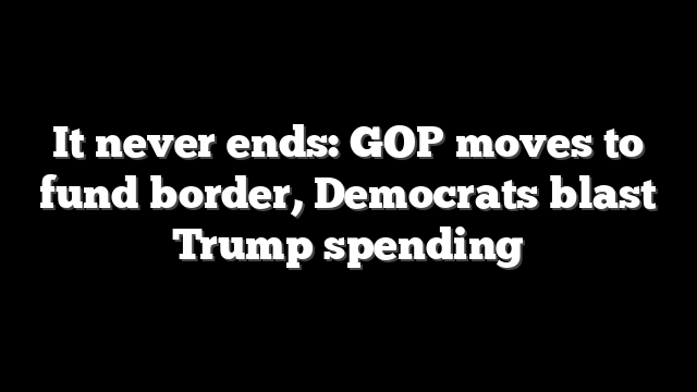 It never ends: GOP moves to fund border, Democrats blast Trump spending