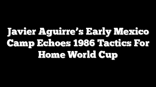 Javier Aguirre’s Early Mexico Camp Echoes 1986 Tactics For Home World Cup
