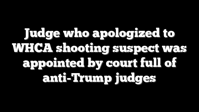 Judge who apologized to WHCA shooting suspect was appointed by court full of anti-Trump judges
