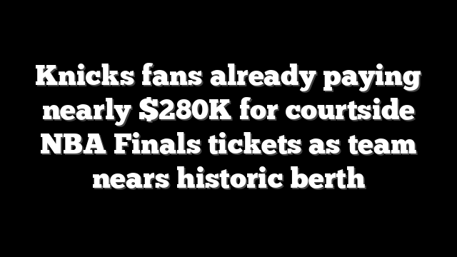 Knicks fans already paying nearly $280K for courtside NBA Finals tickets as team nears historic berth